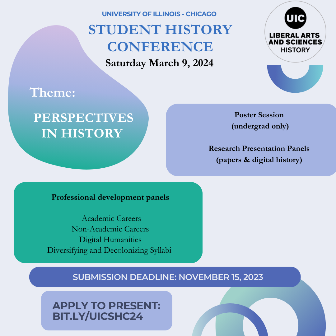 University of Illinois - Chicago  Student History Conference; Saturday March 9, 2024; Theme: Perspectives in History; Poster Session   (undergrad only); Research Presentation Panels (papers & digital history); Professional development panels on:   Academic Careers, Non-Academic Careers, Digital Humanities, Diversifying and Decolonizing Syllabi.  Submission deadline: November 15, 2023. Apply to present: bit.ly/UICSHC24